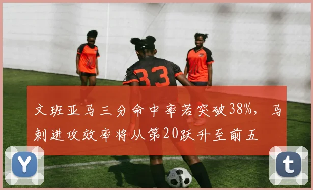 文班亚马三分命中率若突破38%,马刺进攻效率将从第20跃升至前五