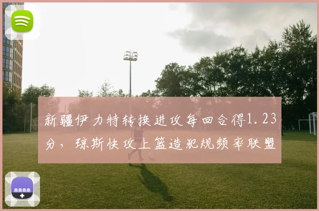 新疆伊力特转换进攻每回合得1.23分,琼斯快攻上篮造犯规频率联盟第一