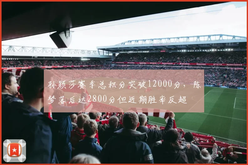孙颖莎赛季总积分突破12000分,陈梦落后达2800分但近期胜率反超