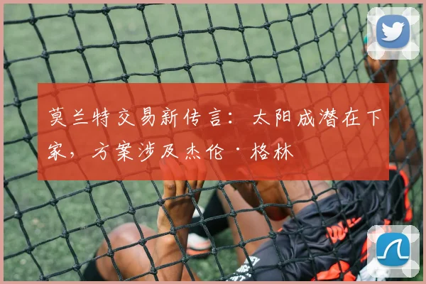 莫兰特交易新传言:太阳成潜在下家,方案涉及杰伦·格林