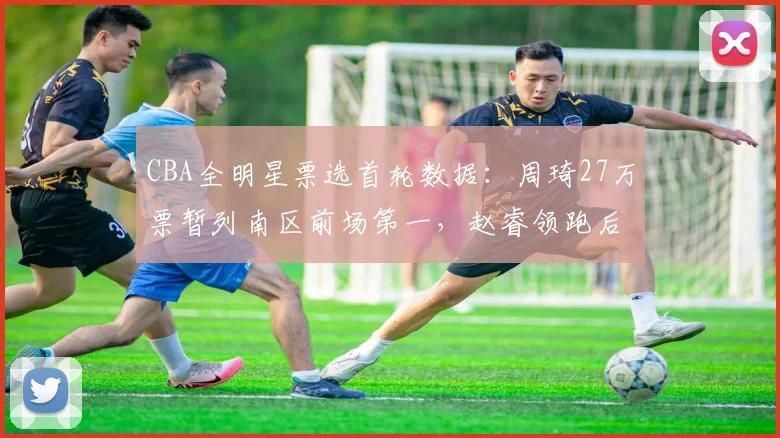 CBA全明星票选首轮数据:周琦27万票暂列南区前场第一,赵睿领跑后卫线