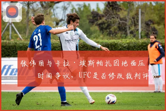 张伟丽与卡拉·埃斯帕扎因地面压制时间争议，UFC是否修改裁判评分细则？