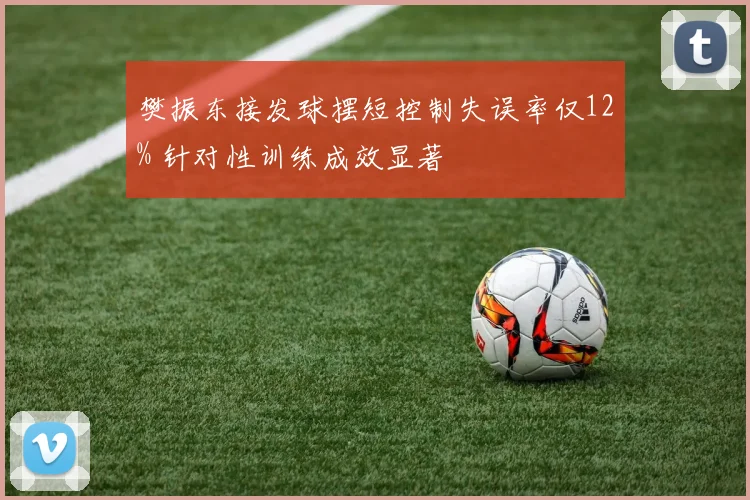 樊振东接发球摆短控制失误率仅12% 针对性训练成效显著