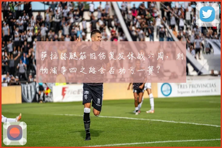 萨拉赫腿筋旧伤复发休战六周，利物浦争四之路会否功亏一篑？